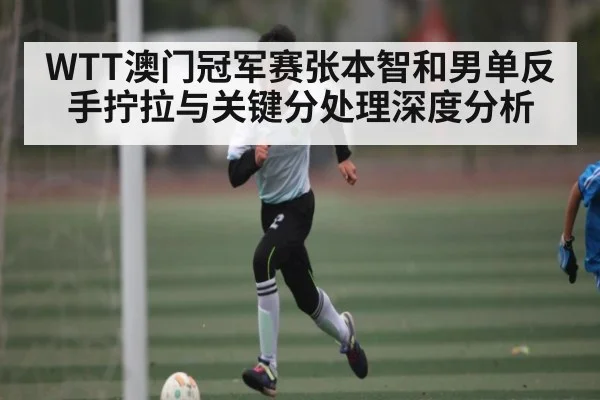 WTT澳门冠军赛张本智和男单反手拧拉与关键分处理深度分析