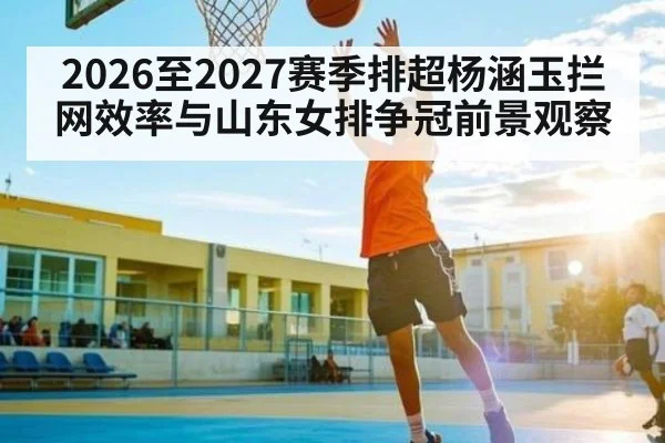 2026至2027赛季排超杨涵玉拦网效率与山东女排争冠前景观察